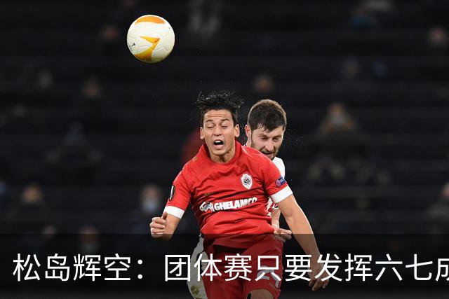 松岛辉空：团体赛只要发挥六七成实力 就能和中国乒乓球队抗衡